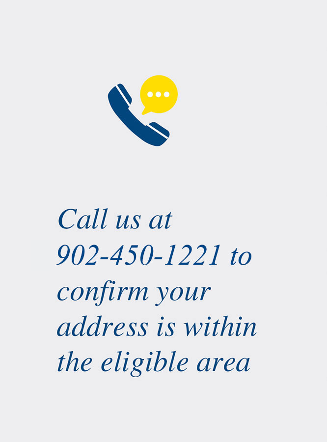 Call us at 902-450-1221 to confirm your address is within the eligible area.