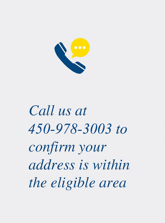 Call us at 450-978-3003 to confirm your address is within the eligible area.