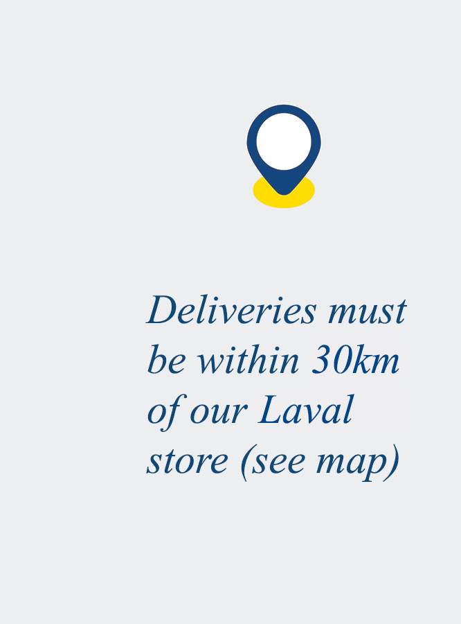 Deliveries must be within 30km of our Laval store (see map).