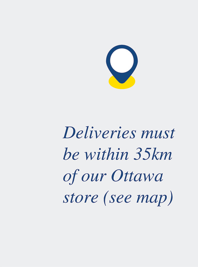 Deliveries must be within 35km of our Ottawa store (see map)
