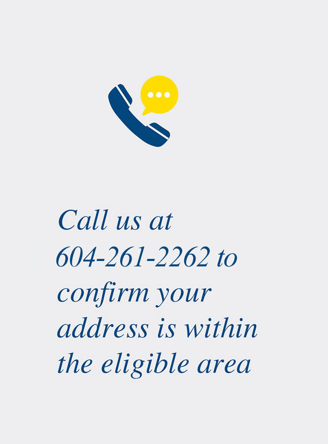 Call us at 604-261-2262 to confirm your address is within the eligible area