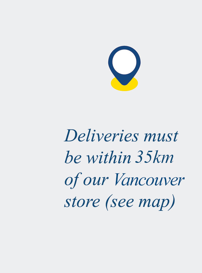 Deliveries must be within 35km of our Vancouver store (see map)