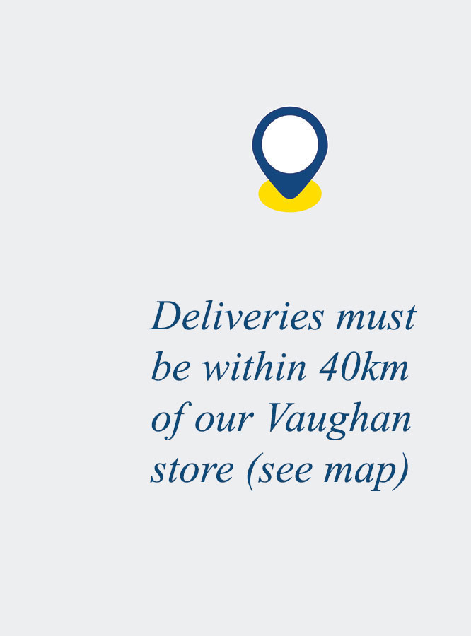 Deliveries must be within 40km of our Vaughan store (see map)