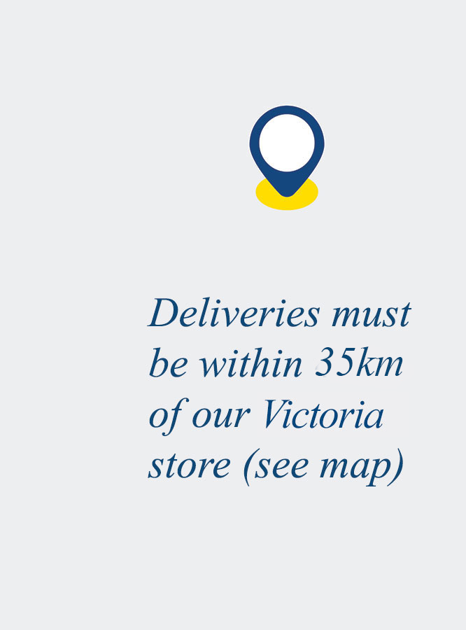 Deliveries must be within 35km of our Victora store (see map)