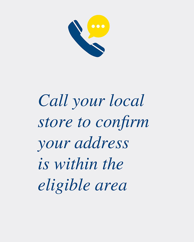 Call your local store to confirm your address is within the eligible area
