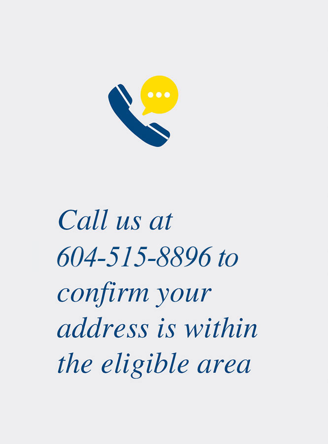Call us at 604-515-8896 to confirm your address is within the eligible area