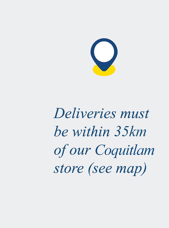 Deliveries must be within 35km of our Coquitlam store (see map)
